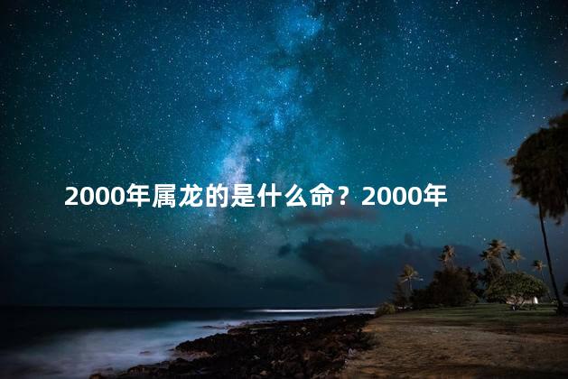 2000年属龙的是什么命？2000年属龙的命运是怎样的