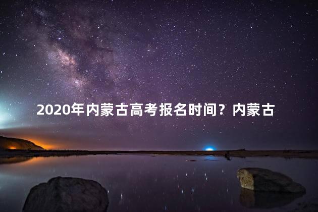 2020年内蒙古高考报名时间？内蒙古高考报名时间2020-最新更新！