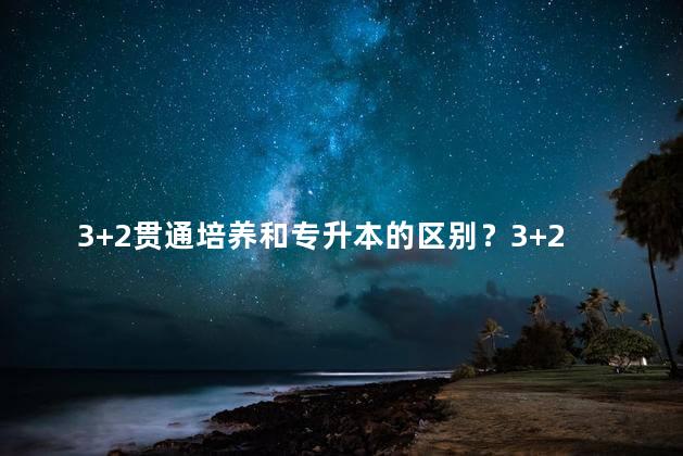 3+2贯通培养和专升本的区别？3+2升本vs专升本：培养模式与路径选择的差异