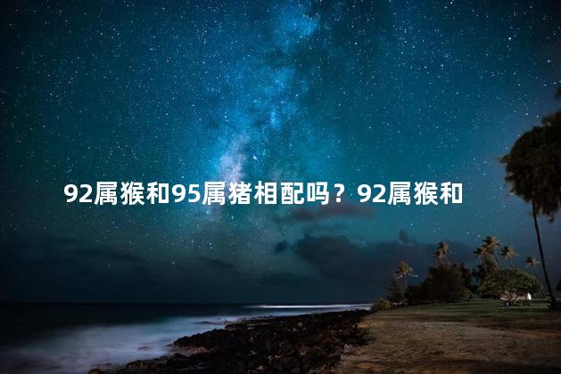 92属猴和95属猪相配吗？92属猴和95属猪，星座婚配？