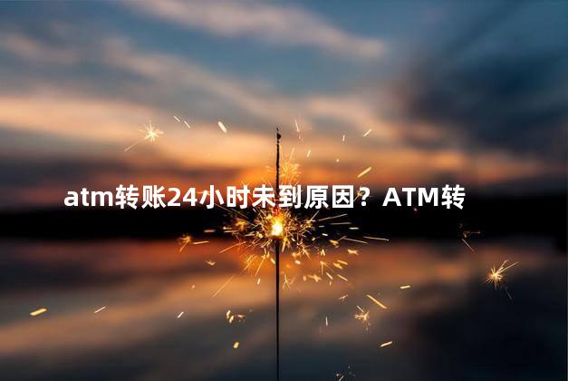 atm转账24小时未到原因？ATM转账24小时未入账可能的原因