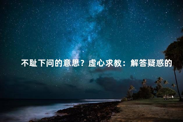 不耻下问的意思？虚心求教：解答疑惑的网站编辑