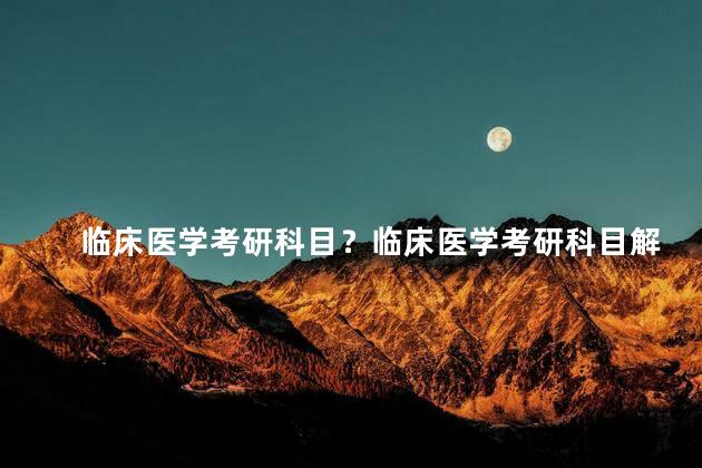 临床医学考研科目？临床医学考研科目解析：全面了解考试内容