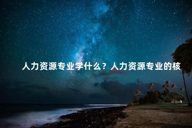 人力资源专业学什么？人力资源专业的核心知识需要学习什么？