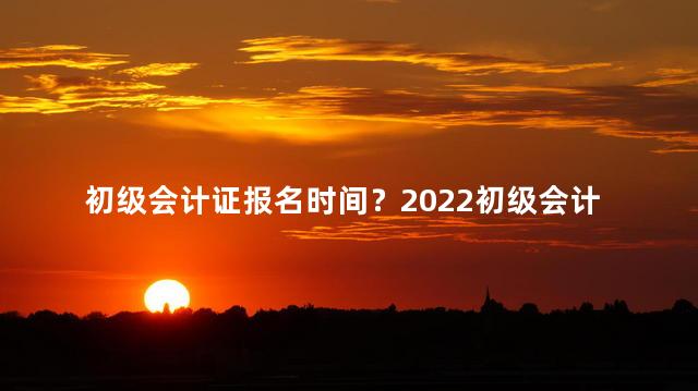 初级会计证报名时间？2022初级会计证报名时间：快来报名吧！