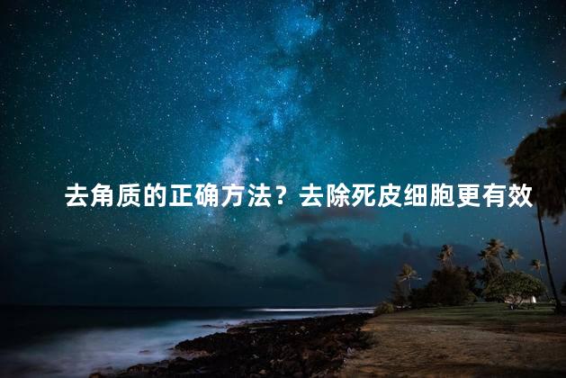 去角质的正确方法？去除死皮细胞更有效地改善肌肤状况