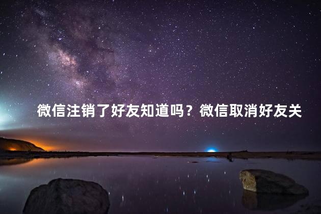 微信注销了好友知道吗？微信取消好友关系了吗？快了解一下！