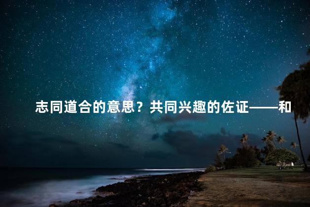 志同道合的意思？共同兴趣的佐证——和你志同道合的证据