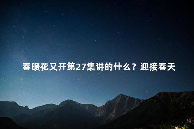 春暖花又开第27集讲的什么？迎接春天，新生花朵盛开