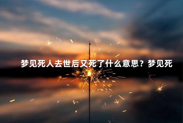 梦见死人去世后又死了什么意思？梦见死人去世后再次辞世的寓意