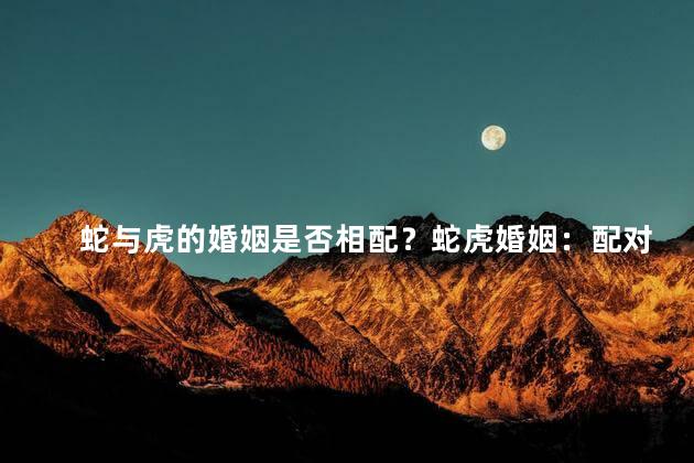 蛇与虎的婚姻是否相配？蛇虎婚姻：配对吗？